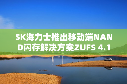 SK海力士推出移动端NAND闪存解决方案ZUFS 4.1