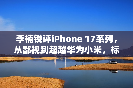 李楠锐评iPhone 17系列，从鄙视到超越华为小米，标准版成系列巅峰之选