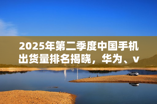 2025年第二季度中国手机出货量排名揭晓，华为、vivo领跑，小米位列第四