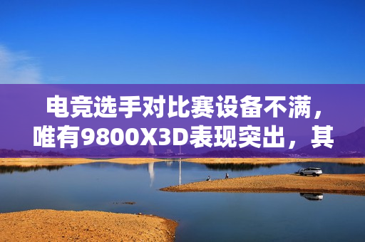 电竞选手对比赛设备不满，唯有9800X3D表现突出，其他设备亟待升级！