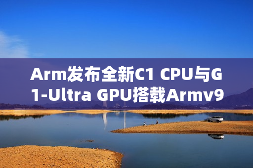 Arm发布全新C1 CPU与G1-Ultra GPU搭载Armv9.3指令集及新一代光追技术，性能飞跃