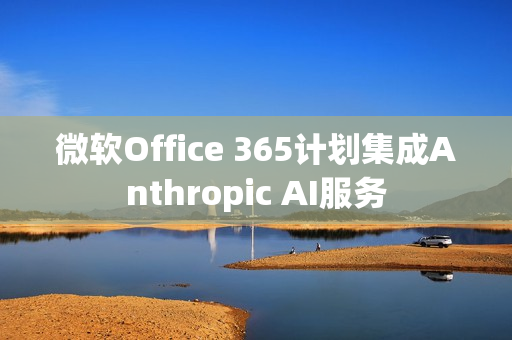 微软Office 365计划集成Anthropic AI服务