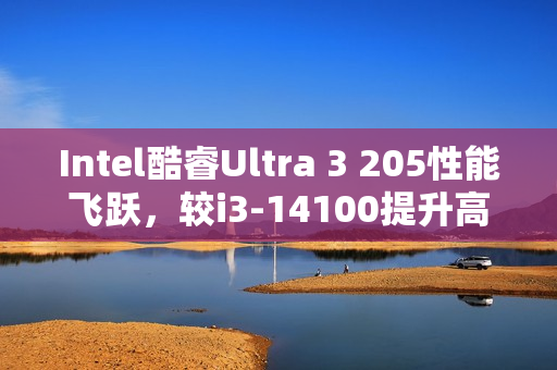 Intel酷睿Ultra 3 205性能飞跃，较i3-14100提升高达48%跑分表现