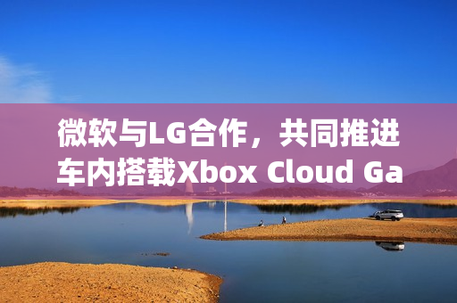 微软与LG合作,共同推进车内搭载Xbox Cloud Gaming计划 微软与LG合作,共同推进车内搭载Xbox Cloud Gaming计划