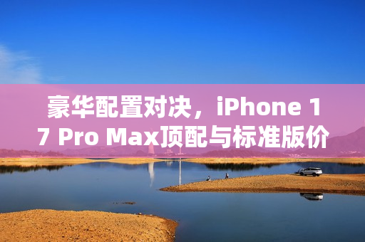 豪华配置对决，iPhone 17 Pro Max顶配与标准版价格对比，1.8万金苹果的价值解析