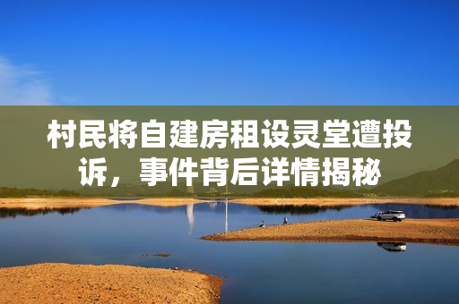 村民将自建房租设灵堂遭投诉，事件背后详情揭秘
