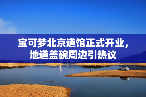 宝可梦北京道馆正式开业，地道盖碗周边引热议