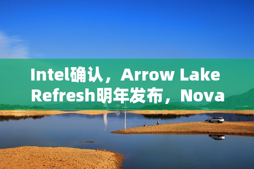Intel确认，Arrow Lake Refresh明年发布，Nova Lake即将在年底亮相