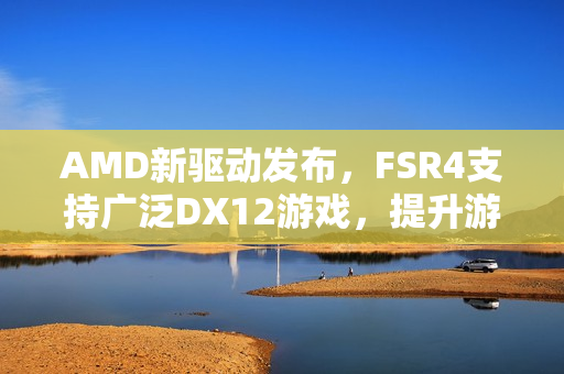 AMD新驱动发布，FSR4支持广泛DX12游戏，提升游戏体验！