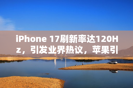 iPhone 17刷新率达120Hz，引发业界热议，苹果引领高刷时代，一加李杰直呼欢迎