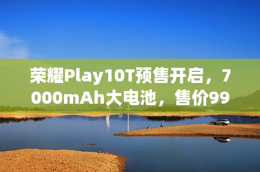 荣耀Play10T预售开启，7000mAh大电池，售价999元起
