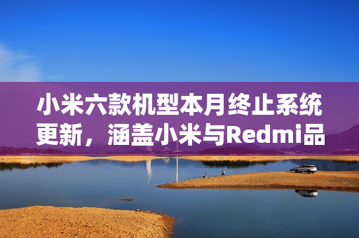 小米六款机型本月终止系统更新，涵盖小米与Redmi品牌产品