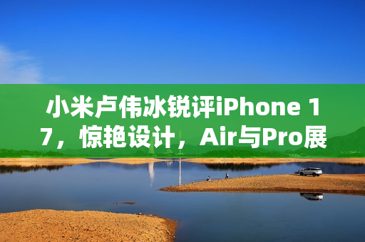 小米卢伟冰锐评iPhone 17，惊艳设计，Air与Pro展现独特魅力