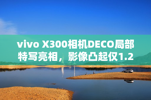 vivo X300相机DECO局部特写亮相，影像凸起仅1.28mm，展现独特魅力