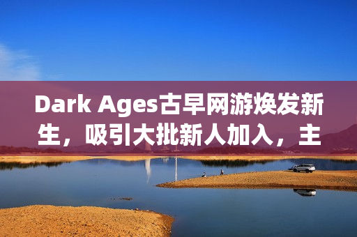 Dark Ages古早网游焕发新生，吸引大批新人加入，主播探秘视频引领热潮