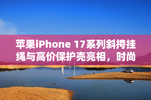 苹果iPhone 17系列斜挎挂绳与高价保护壳亮相，时尚与保护的完美结合