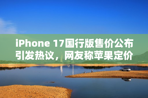 iPhone 17国行版售价公布引发热议，网友称苹果定价良心