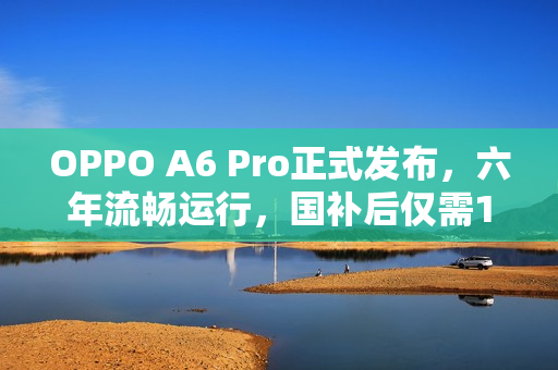 OPPO A6 Pro正式发布，六年流畅运行，国补后仅需1529元起
