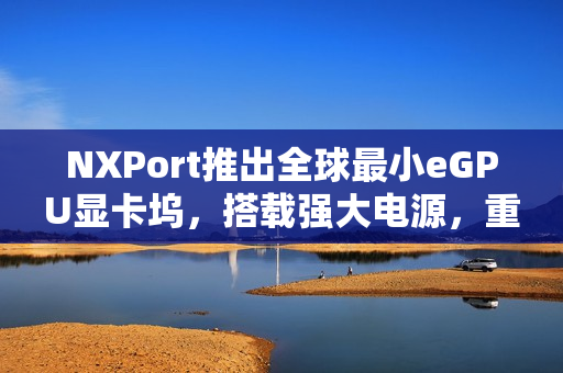 NXPort推出全球最小eGPU显卡坞，搭载强大电源，重塑计算体验