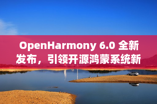 OpenHarmony 6.0 全新发布,引领开源鸿蒙系统新纪元 OpenHarmony 6.0 全新发布,引领开源鸿蒙系统新纪元