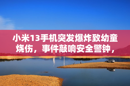 小米13手机突发爆炸致幼童烧伤,事件敲响安全警钟,责任与关注何在? 小米13手机突发爆炸致幼童烧伤,事件敲响安全警钟,责任与关注何在?