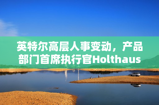 英特尔高层人事变动，产品部门首席执行官Holthaus离职，多项新任命宣布