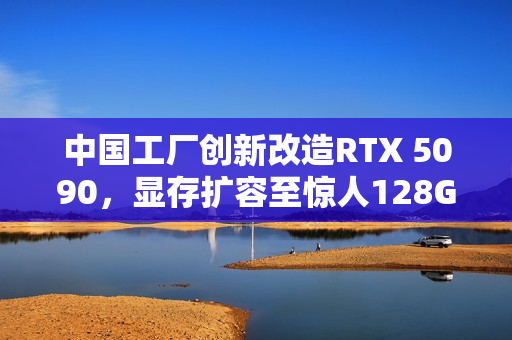 中国工厂创新改造RTX 5090,显存扩容至惊人128G 中国工厂创新改造RTX 5090,显存扩容至惊人128G