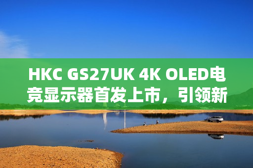 HKC GS27UK 4K OLED电竞显示器首发上市，引领新标杆，震撼价格3999元起