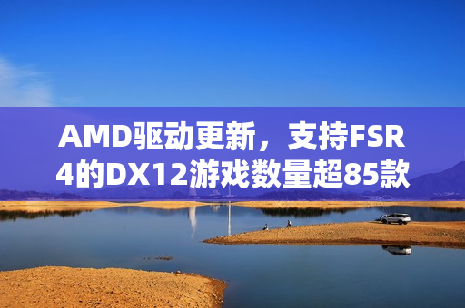 AMD驱动更新，支持FSR4的DX12游戏数量超85款，全面升级游戏体验