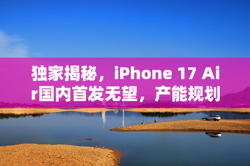 独家揭秘，iPhone 17 Air国内首发无望，产能规划大幅缩减