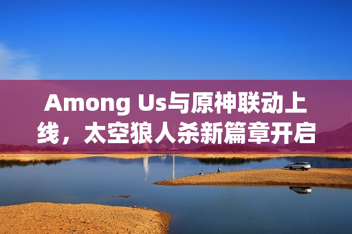 Among Us与原神联动上线，太空狼人杀新篇章开启！