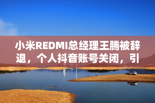 小米REDMI总经理王腾被辞退，个人抖音账号关闭，引发关注热议