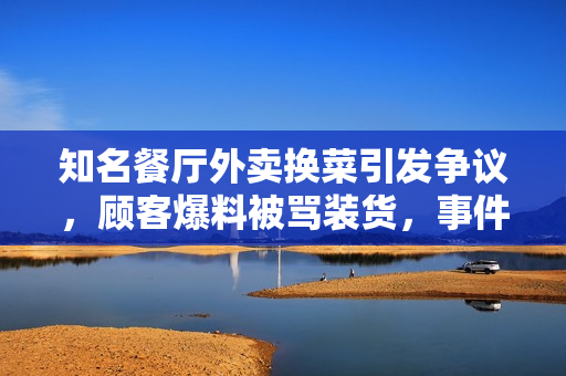 知名餐厅外卖换菜引发争议,顾客爆料被骂装货,事件真相揭秘 知名餐厅外卖换菜引发争议,顾客爆料被骂装货,事件真相揭秘