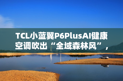 TCL小蓝翼P6PlusAI健康空调吹出“全域森林风”，让舒适充满生活