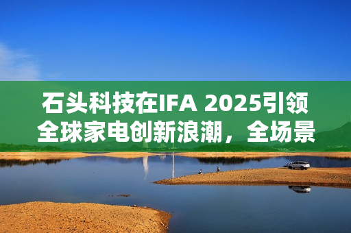 石头科技在IFA 2025引领全球家电创新浪潮，全场景智能清洁生态大放异彩
