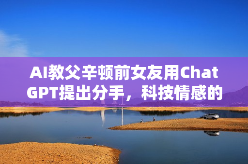 AI教父辛顿前女友用ChatGPT提出分手，科技情感的新挑战