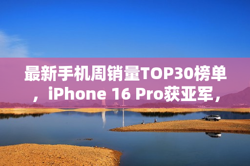 最新手机周销量TOP30榜单，iPhone 16 Pro获亚军，荣耀X70荣登第三