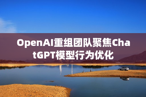OpenAI重组团队聚焦ChatGPT模型行为优化 OpenAI重组团队聚焦ChatGPT模型行为优化