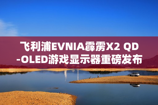 飞利浦EVNIA霹雳X2 QD-OLED游戏显示器重磅发布，旗舰体验疾速来袭！
