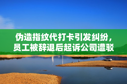 伪造指纹代打卡引发纠纷，员工被辞退后起诉公司遭驳回