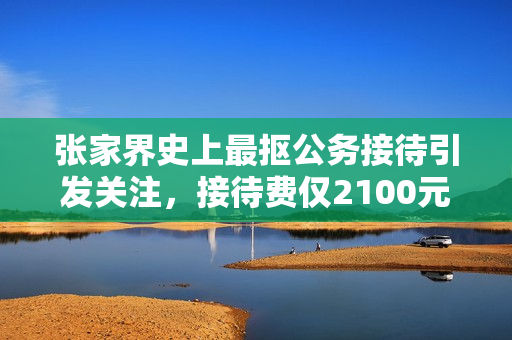 张家界史上最抠公务接待引发关注，接待费仅2100元引热议