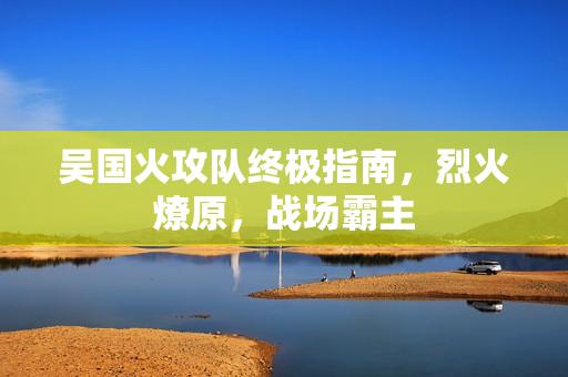 吴国火攻队终极指南,烈火燎原,战场霸主 吴国火攻队终极指南,烈火燎原,战场霸主