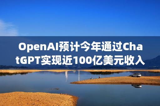 OpenAI预计今年通过ChatGPT实现近100亿美元收入里程碑