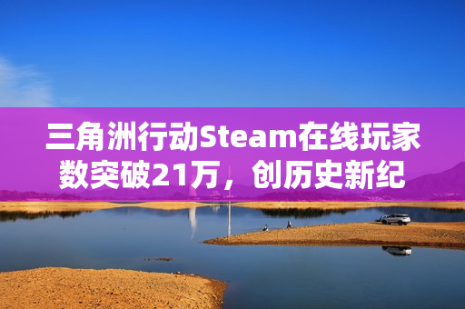 三角洲行动Steam在线玩家数突破21万,创历史新纪录 三角洲行动Steam在线玩家数突破21万,创历史新纪录