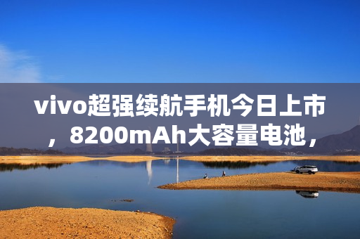 vivo超强续航手机今日上市,8200mAh大容量电池,售价1399元起 vivo超强续航手机今日上市,8200mAh大容量电池,售价1399元起