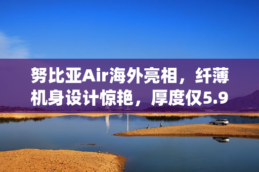 努比亚Air海外亮相，纤薄机身设计惊艳，厚度仅5.9mm，重量轻盈至172g