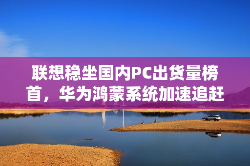 联想稳坐国内PC出货量榜首，华为鸿蒙系统加速追赶，体量差距近三倍