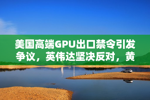 美国高端GPU出口禁令引发争议，英伟达坚决反对，黄仁勋担忧华为抢占先机
