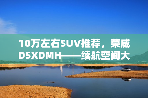 10万左右SUV推荐，荣威D5XDMH——续航空间大且智能出众