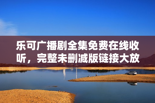 乐可广播剧全集免费在线收听，完整未删减版链接大放送！